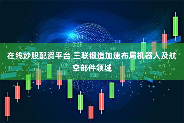 在线炒股配资平台 三联锻造加速布局机器人及航空部件领域