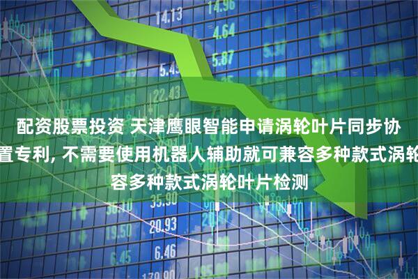 配资股票投资 天津鹰眼智能申请涡轮叶片同步协调检测装置专利, 不需要使用机器人辅助就可兼容多种款式涡轮叶片检测