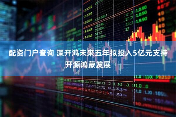配资门户查询 深开鸿未来五年拟投入5亿元支持开源鸿蒙发展