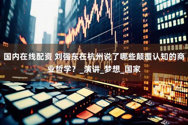 国内在线配资 刘强东在杭州说了哪些颠覆认知的商业哲学？_演讲_梦想_国家