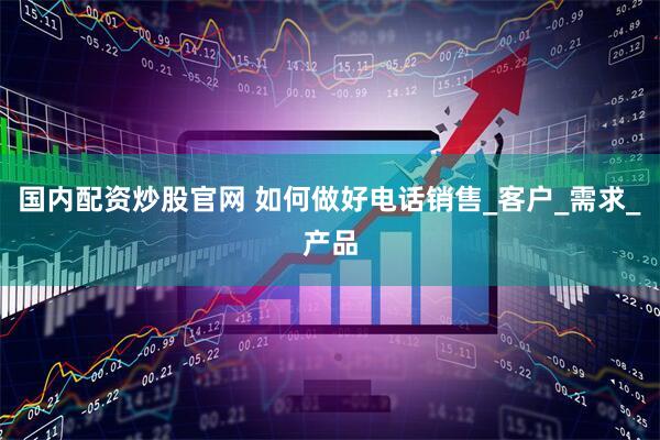 国内配资炒股官网 如何做好电话销售_客户_需求_产品