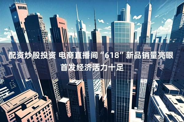 配资炒股投资 电商直播间“618”新品销量亮眼 首发经济活力十足