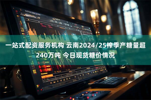 一站式配资服务机构 云南2024/25榨季产糖量超240万吨 今日现货糖价情况