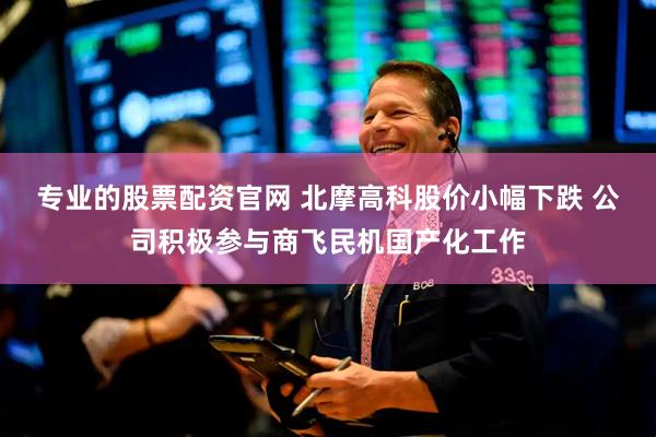 专业的股票配资官网 北摩高科股价小幅下跌 公司积极参与商飞民机国产化工作