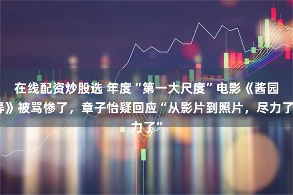 在线配资炒股选 年度“第一大尺度”电影《酱园弄》被骂惨了，章子怡疑回应“从影片到照片，尽力了”