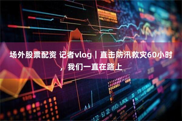 场外股票配资 记者vlog｜直击防汛救灾60小时，我们一直在路上