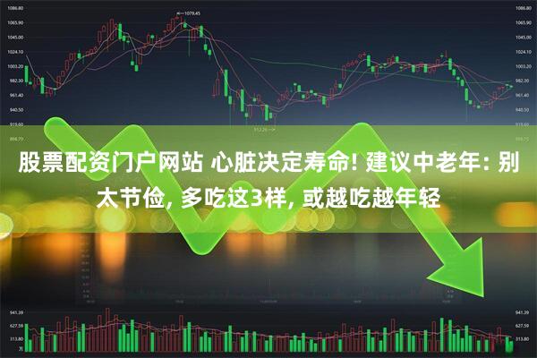 股票配资门户网站 心脏决定寿命! 建议中老年: 别太节俭, 多吃这3样, 或越吃越年轻