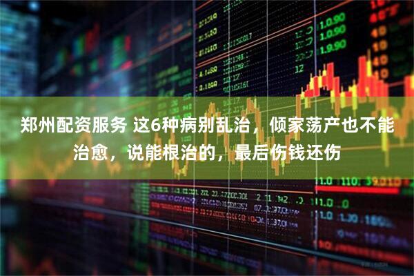 郑州配资服务 这6种病别乱治，倾家荡产也不能治愈，说能根治的，最后伤钱还伤