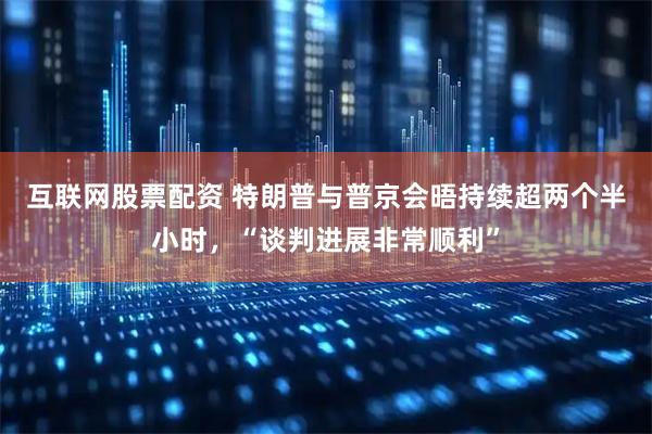 互联网股票配资 特朗普与普京会晤持续超两个半小时，“谈判进展非常顺利”