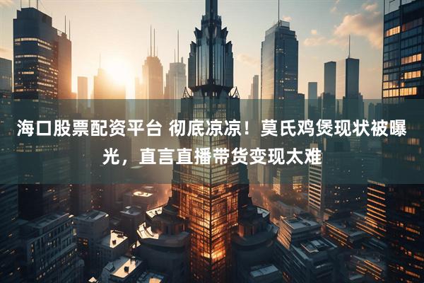 海口股票配资平台 彻底凉凉！莫氏鸡煲现状被曝光，直言直播带货变现太难