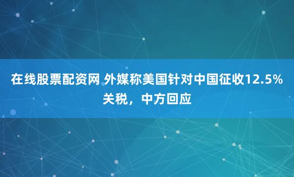 在线股票配资网 外媒称美国针对中国征收12.5%关税，中方回应